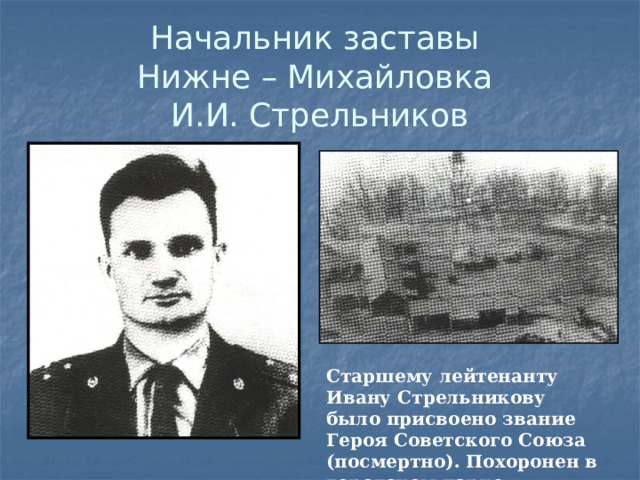 Начальник заставы  Нижне – Михайловка  И.И. Стрельников Старшему лейтенанту Ивану Стрельникову было присвоено звание Героя Советского Союза (посмертно). Похоронен в городском парке.  