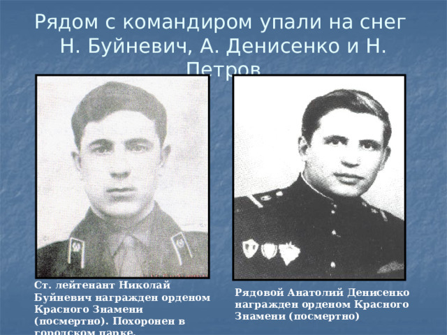 Рядом с командиром упали на снег  Н. Буйневич, А. Денисенко и Н. Петров Ст. лейтенант Николай Буйневич награжден орденом Красного Знамени (посмертно). Похоронен в городском парке.  Рядовой Анатолий Денисенко награжден орденом Красного Знамени (посмертно) 