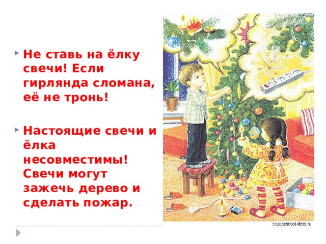   Не ставь на ёлку свечи! Если гирлянда сломана, её не тронь!  Настоящие свечи и ёлка несовместимы! Свечи могут зажечь дерево и сделать пожар. 