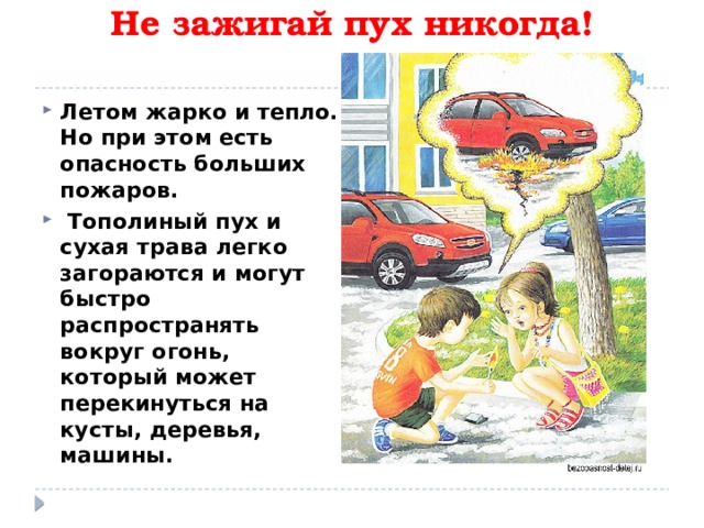    Не зажигай пух никогда!   Летом жарко и тепло. Но при этом есть опасность больших пожаров.  Тополиный пух и сухая трава легко загораются и могут быстро распространять вокруг огонь, который может перекинуться на кусты, деревья, машины.  