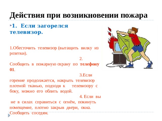 Действия при возникновении пожара 1. Если загорелся телевизор.     1.Обесточить телевизор (вытащить вилку из розетки).   2. Сообщить в пожарную охрану по телефону 01 .    3.Если горение продолжается, накрыть телевизор плотной тканью, подходя к телевизору с боку, можно его облить водой.   4. Если вы не в силах справиться с огнём, покинуть помещение, плотно закрыв двери, окна. Сообщить соседям. 