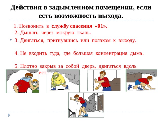 Действия в задымленном помещении, если есть возможность выхода.  1. Позвонить в службу спасения «01».  2. Дышать через мокрую ткань. 3. Двигаться, пригнувшись или ползком к выходу.  4. Не входить туда, где большая концентрация дыма.  5. Плотно закрыв за собой дверь, двигаться вдоль стены к лестнице. 