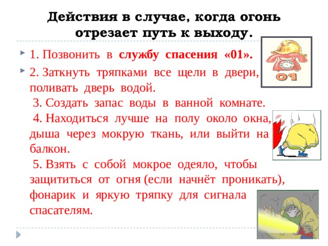 Действия в случае, когда огонь отрезает путь к выходу. 1. Позвонить в службу спасения «01». 2. Заткнуть тряпками все щели в двери, поливать дверь водой.  3. Создать запас воды в ванной комнате.  4. Находиться лучше на полу около окна, дыша через мокрую ткань, или выйти на балкон.  5. Взять с собой мокрое одеяло, чтобы защититься от огня (если начнёт проникать), фонарик и яркую тряпку для сигнала спасателям. 