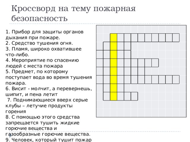 Кроссворд на тему пожарная безопасность ​ ​ ​ ​ ​ ​ ​ ​ ​ ​ ​ ​  ​ ​ ​ ​ ​ ​ ​ ​ ​ ​ ​ ​ ​ ​ ​ ​ ​ ​ ​ ​ ​ ​ ​ ​ ​ ​ ​ ​ ​ ​ ​ ​ ​ ​ ​ ​ ​ ​ ​ ​ ​ ​ ​ ​ ​ ​ ​ ​ ​ ​ ​ ​ ​ ​ ​ ​ ​ ​ ​ ​ ​ ​ ​ ​ ​ ​ ​ ​ ​ ​ ​ ​ ​ ​ ​ ​ ​ ​ ​ ​ ​ ​ ​ ​ ​ ​ ​ ​ ​ ​ ​ ​ ​ ​ ​ ​ ​ ​ ​ ​ ​ ​ ​ ​ ​ ​ ​ ​ ​ ​ ​ ​ ​ ​ ​ ​ ​ ​ ​ ​ ​ ​ ​ ​ ​ ​ ​ ​ ​    1. Прибор для защиты органов дыхания при пожаре. 2. Средство тушения огня. 3. Пламя, широко охватившее что-либо. 4. Мероприятие по спасению людей с места пожара 5. Предмет, по которому поступает вода во время тушения пожара. 6. Висит - молчит, а перевернешь, шипит, и пена летит  7. Поднимающиеся вверх серые клубы – летучие продукты горения 8. С помощью этого средства запрещается тушить жидкие горючие вещества и газообразные горючие вещества. 9. Человек, который тушит пожар  