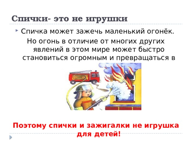 Спички- это не игрушки Спичка может зажечь маленький огонёк. Но огонь в отличие от многих других явлений в этом мире может быстро становиться огромным и превращаться в пожар. Поэтому спички и зажигалки не игрушка для детей! 
