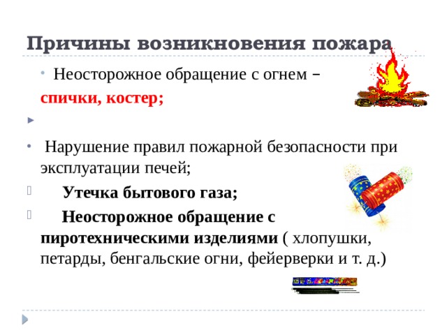 Причины возникновения пожара Неосторожное обращение с огнем –  Неосторожное обращение с огнем –  спички, костер;  Нарушение правил пожарной безопасности при эксплуатации печей;  Утечка бытового газа;  Неосторожное обращение с пиротехническими изделиями ( хлопушки, петарды, бенгальские огни, фейерверки и т. д.) 