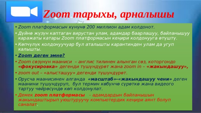 Zoom тарыхы, арналышы Zoom платформасын күнүнө 200 миллион адам колдонот. Дүйнө жүзүн каптаган вирустан улам, адамдар баарлашуу, байланышуу каражаты катары Zoom платформасын кеңири колдонууга өтүштү. Көпчүлүк колдонуучуар бул аталышты карантинден улам да угуп калышты. Zoom деген эмне? Zoom сөзүнүн мааниси – англис тилинен алынган сөз, которгондо «фокусировка» дегенди түшүндүрөт жана zoom in – «жакындашуу», zoom out – «алысташуу» дегенди түшүндүрөт. Орусча маанисинен алганда «масштаб»-«жакындашуу чени» деген маанини түшүндүрүп, бул термин көбүнчө сүрөткө жана видеого тартуу чөйрөсүндө көп колдонулат. Демек zoom платформасы - адамдардын байланышын жакындаштырып уюштуруучу компьютердик кеңири аянт болуп саналат . 