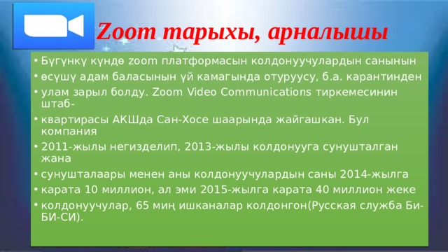 Zoom тарыхы, арналышы Бүгүнкү күндө zoom платформасын колдонуучулардын санынын өсүшү адам баласынын үй камагында отуруусу, б.а. карантинден улам зарыл болду. Zoom Video Communications тиркемесинин штаб- квартирасы АКШда Сан-Хосе шаарында жайгашкан. Бул компания 2011-жылы негизделип, 2013-жылы колдонууга сунушталган жана сунушталаары менен аны колдонуучулардын саны 2014-жылга карата 10 миллион, ал эми 2015-жылга карата 40 миллион жеке колдонуучулар, 65 миң ишканалар колдонгон(Русская служба Би-БИ-СИ). 