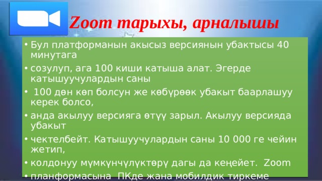 Zoom тарыхы, арналышы Бул платформанын акысыз версиянын убактысы 40 минутага созулуп, ага 100 киши катыша алат. Эгерде катышуучулардын саны  100 дөн көп болсун же көбүрөөк убакыт баарлашуу керек болсо, анда акылуу версияга өтүү зарыл. Акылуу версияда убакыт чектелбейт. Катышуучулардын саны 10 000 ге чейин жетип, колдонуу мүмкүнчүлүктөрү дагы да кеңейет. Zoom планформасына ПКде жана мобилдик тиркеме аркылуу да чыгууга болот, мында чат аркылуу маалымат жиберүүгө, конференция убагында экран демонстрациялоого, ой пикирлерди калтырууга, ак досканы пайдаланууга, виртуалдык фон жайгаштырууга болот. 