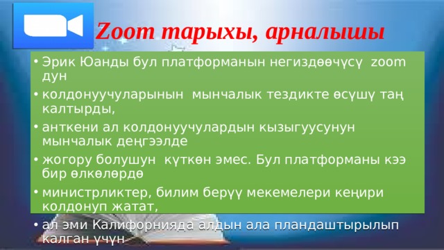 Zoom тарыхы, арналышы Эрик Юанды бул платформанын негиздөөчүсү zoom дун колдонуучуларынын мынчалык тездикте өсүшү таң калтырды, анткени ал колдонуучулардын кызыгуусунун мынчалык деңгээлде жогору болушун күткөн эмес. Бул платформаны кээ бир өлкөлөрдө министрликтер, билим берүү мекемелери кеңири колдонуп жатат, ал эми Калифорнияда алдын ала пландаштырылып калган үчүн жубайлар досторун жана молдону zoom аркылуу бириктирип баш кошкондугу айтылып жүрөт. 