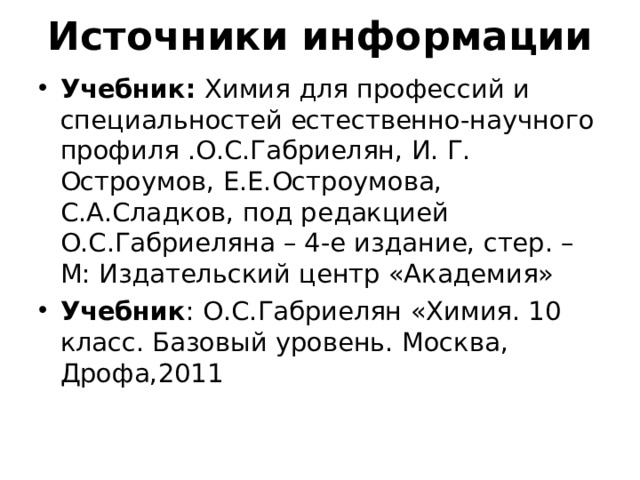 Источники информации Учебник: Химия для профессий и специальностей естественно-научного профиля .О.С.Габриелян, И. Г. Остроумов, Е.Е.Остроумова, С.А.Сладков, под редакцией О.С.Габриеляна – 4-е издание, стер. – М: Издательский центр «Академия» Учебник : О.С.Габриелян «Химия. 10 класс. Базовый уровень. Москва, Дрофа,2011 