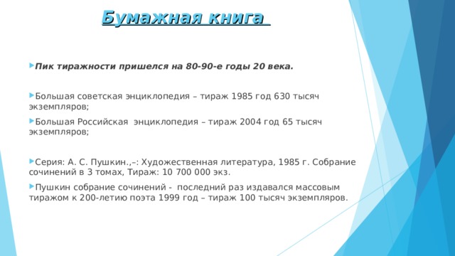 Бумажная книга    Пик тиражности пришелся на 80-90-е годы 20 века. Большая советская энциклопедия – тираж 1985 год 630 тысяч экземпляров; Большая Российская энциклопедия – тираж 2004 год 65 тысяч экземпляров;  Серия: А. С. Пушкин.,–: Художественная литература, 1985 г. Собрание сочинений в 3 томах, Тираж: 10 700 000 экз. Пушкин собрание сочинений - последний раз издавался массовым тиражом к 200-летию поэта 1999 год – тираж 100 тысяч экземпляров. 