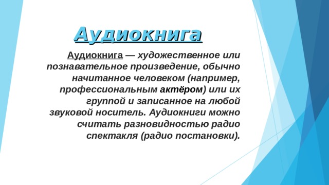 Аудиокнига Аудиокнига   — художественное или познавательное произведение, обычно начитанное человеком (например, профессиональным  актёром ) или их группой и записанное на любой звуковой носитель. Аудиокниги можно считать разновидностью радио спектакля (радио постановки). 