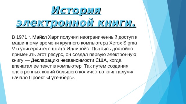 История электронной книги. В 1971 г.  Майкл Харт  получил неограниченный доступ к машинному времени крупного компьютера Xerox Sigma V в университете штата Иллинойс. Пытаясь достойно применить этот ресурс, он создал первую электронную книгу —  Декларацию независимости США , когда впечатал ее текст в компьютер. Так путём создания электронных копий большего количества книг получил начало  Проект «Гутенберг». 