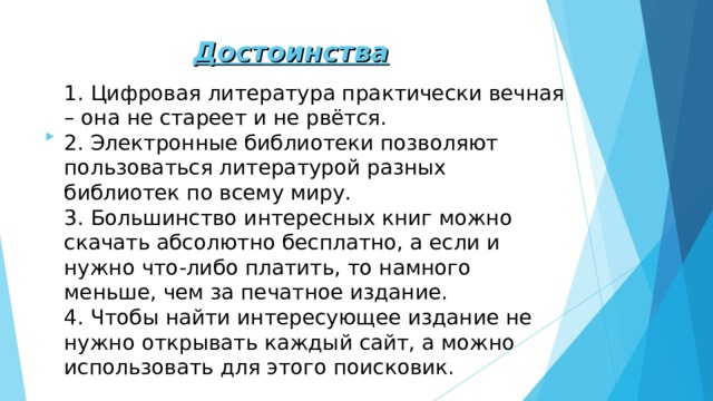 Достоинства 1. Цифровая литература практически вечная – она не стареет и не рвётся. 2. Электронные библиотеки позволяют пользоваться литературой разных библиотек по всему миру. 3. Большинство интересных книг можно скачать абсолютно бесплатно, а если и нужно что-либо платить, то намного меньше, чем за печатное издание. 4. Чтобы найти интересующее издание не нужно открывать каждый сайт, а можно использовать для этого поисковик. 