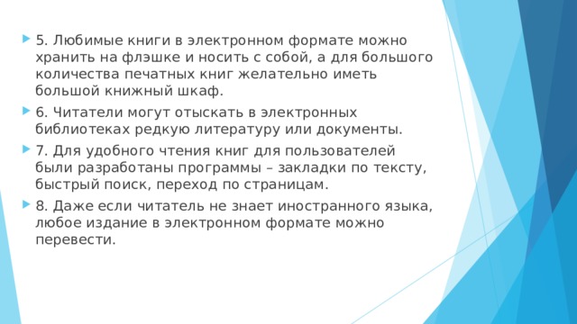 5. Любимые книги в электронном формате можно хранить на флэшке и носить с собой, а для большого количества печатных книг желательно иметь большой книжный шкаф. 6. Читатели могут отыскать в электронных библиотеках редкую литературу или документы. 7. Для удобного чтения книг для пользователей были разработаны программы – закладки по тексту, быстрый поиск, переход по страницам. 8. Даже если читатель не знает иностранного языка, любое издание в электронном формате можно перевести.  