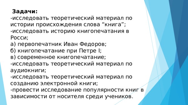  Задачи:  -исследовать теоретический материал по истории происхождения слова “книга”;  -исследовать историю книгопечатания в Росси;  а) первопечатник Иван Федоров;  б) книгопечатание при Петре I ;  в) современное книгопечатание;  -исследовать теоретический материал по аудиокниги;  -исследовать теоретический материал по созданию электронной книги;  -провести исследование популярности книг в зависимости от носителя среди учеников. 