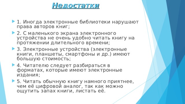 Недостатки 1. Иногда электронные библиотеки нарушают права авторов книг; 2. С маленького экрана электронного устройства не очень удобно читать книгу на протяжении длительного времени; 3. Электронные устройства (электронные книги, планшеты, смартфоны и др.) имеют большую стоимость; 4. Читателю следует разбираться в форматах, которые имеют электронные издания; 5. Читать обычную книгу намного приятнее, чем её цифровой аналог, так как можно ощутить запах книги, листать её.     