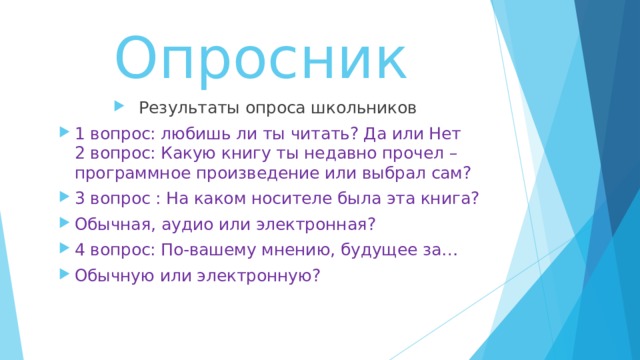 Опросник Результаты опроса школьников 1 вопрос: любишь ли ты читать? Да или Нет  2 вопрос: Какую книгу ты недавно прочел – программное произведение или выбрал сам? 3 вопрос : На каком носителе была эта книга ? Обычная, аудио или электронная ? 4 вопрос: По-вашему мнению, будущее за… Обычную или электронную ?  