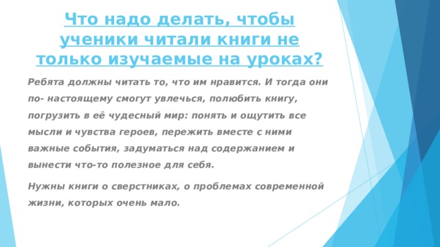 Что надо делать, чтобы ученики читали книги не только изучаемые на уроках ? Ребята должны читать то, что им нравится. И тогда они по- настоящему смогут увлечься, полюбить книгу, погрузить в её чудесный мир: понять и ощутить все мысли и чувства героев, пережить вместе с ними важные события, задуматься над содержанием и вынести что-то полезное для себя. Нужны книги о сверстниках, о проблемах современной жизни, которых очень мало. 