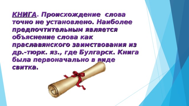 КНИГА . Происхождение слова точно не установлено. Наиболее предпочтительным является объяснение слова как праславянского заимствования из др.-тюрк. яз., где Булгарск. Книга была первоначально в виде свитка.    