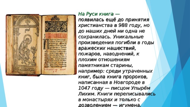 На Руси книга —  появилась ещё до принятия христианства в 988 году, но до наших дней ни одна не сохранилась. Уникальные произведения погибли в годы вражеских нашествий, пожаров, наводнений, к плохим отношениям памятникам старины, например: среди утраченных книг, была книга пророков, написанная в Новгороде в 1047 году — писцом Упырём Лихим. Книги переписывались в монастырях и только с дозволением — игумена. 