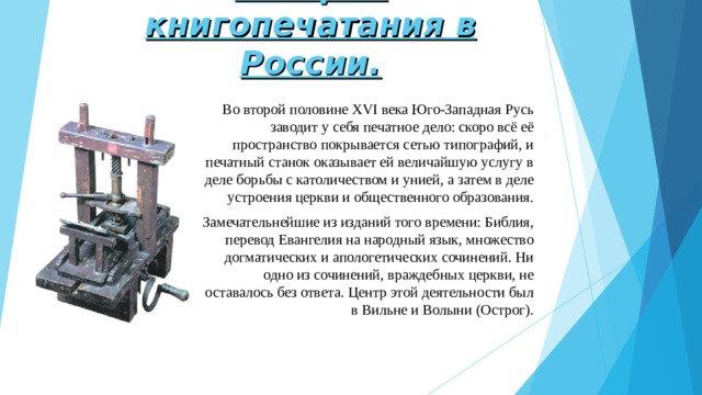 История книгопечатания в России. Во второй половине XVI века Юго-Западная Русь заводит у себя печатное дело: скоро всё её пространство покрывается сетью типографий, и печатный станок оказывает ей величайшую услугу в деле борьбы с католичеством и унией, а затем в деле устроения церкви и общественного образования. Замечательнейшие из изданий того времени: Библия, перевод Евангелия на народный язык, множество догматических и апологетических сочинений. Ни одно из сочинений, враждебных церкви, не оставалось без ответа. Центр этой деятельности был в Вильне и Волыни (Острог). 