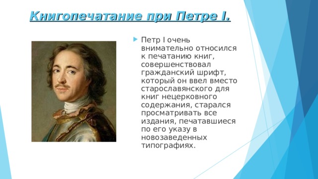 Книгопечатание при Петре I . Петр I очень внимательно относился к печатанию книг, совершенствовал гражданский шрифт, который он ввел вместо старославянского для книг нецерковного содержания, старался просматривать все издания, печатавшиеся по его указу в новозаведенных типографиях.   