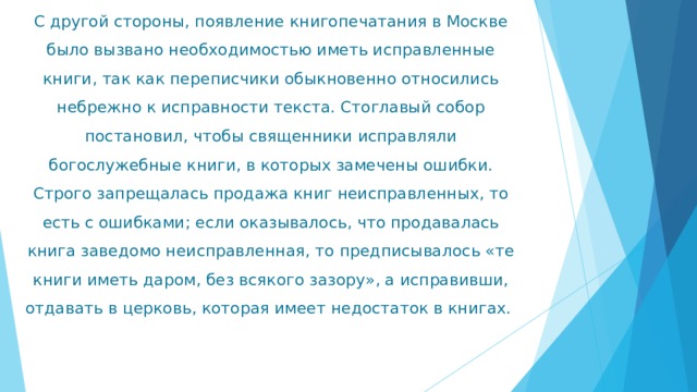 С другой стороны, появление книгопечатания в Москве было вызвано необходимостью иметь исправленные книги, так как переписчики обыкновенно относились небрежно к исправности текста. Стоглавый собор постановил, чтобы священники исправляли богослужебные книги, в которых замечены ошибки. Строго запрещалась продажа книг неисправленных, то есть с ошибками; если оказывалось, что продавалась книга заведомо неисправленная, то предписывалось «те книги иметь даром, без всякого зазору», а исправивши, отдавать в церковь, которая имеет недостаток в книгах. 