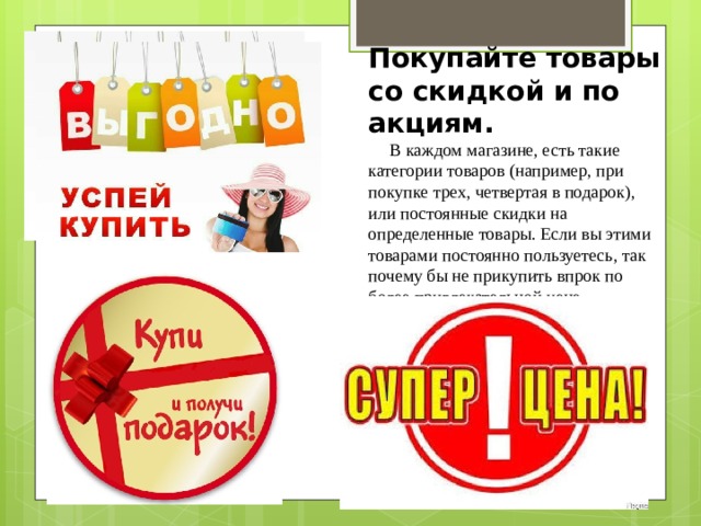 Покупайте товары со скидкой и по акциям.      В каждом магазине, есть такие категории товаров (например, при покупке трех, четвертая в подарок), или постоянные скидки на определенные товары. Если вы этими товарами постоянно пользуетесь, так почему бы не прикупить впрок по более привлекательной цене. 