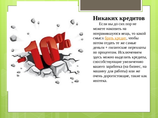   Никаких кредитов       Если вы до сих пор не можете накопить на понравившуюся вещь, то какой смысл  брать кредит , чтобы потом отдать те же самые деньги + гигантские переплаты по процентам. Исключением здесь можно выделить кредиты, способствующие увеличению вашего заработка (на бизнес, на машину для работы) или же очень дорогостоящие, такие как ипотека. 