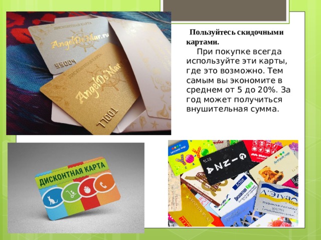  Пользуйтесь скидочными картами.     При покупке всегда используйте эти карты, где это возможно. Тем самым вы экономите в среднем от 5 до 20%. За год может получиться внушительная сумма. 