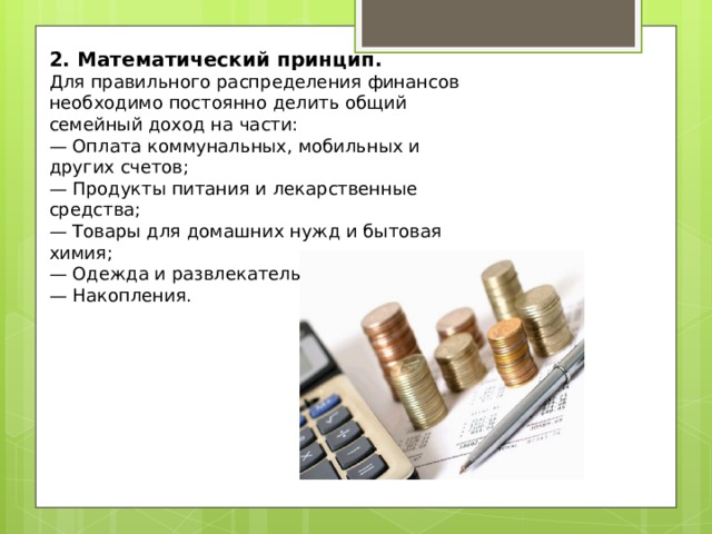 2. Математический принцип.   Для правильного распределения финансов необходимо постоянно делить общий семейный доход на части:  — Оплата коммунальных, мобильных и других счетов;  — Продукты питания и лекарственные средства;  — Товары для домашних нужд и бытовая химия;  — Одежда и развлекательные мероприятия;  — Накопления. 