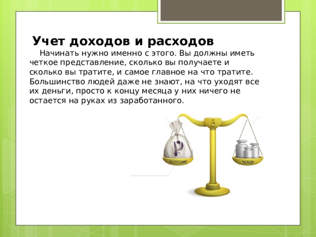   Учет доходов и расходов     Начинать нужно именно с этого. Вы должны иметь четкое представление, сколько вы получаете и сколько вы тратите, и самое главное на что тратите. Большинство людей даже не знают, на что уходят все их деньги, просто к концу месяца у них ничего не остается на руках из заработанного. 