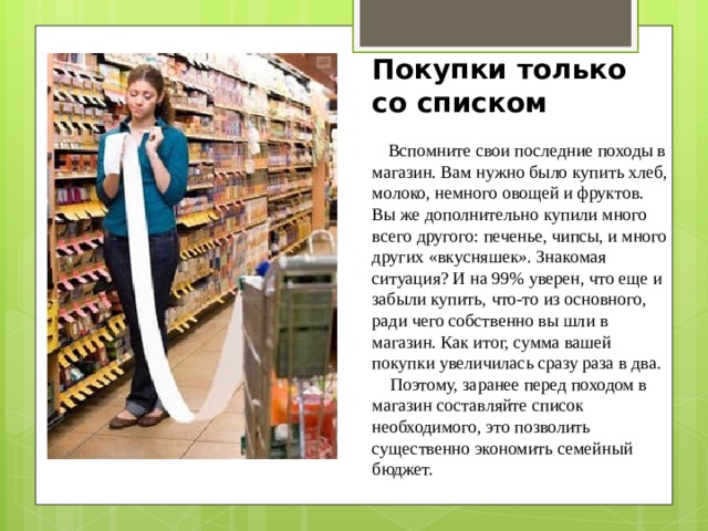 Покупки только со списком     Вспомните свои последние походы в магазин. Вам нужно было купить хлеб, молоко, немного овощей и фруктов. Вы же дополнительно купили много всего другого: печенье, чипсы, и много других «вкусняшек». Знакомая ситуация? И на 99% уверен, что еще и забыли купить, что-то из основного, ради чего собственно вы шли в магазин. Как итог, сумма вашей покупки увеличилась сразу раза в два.     Поэтому, заранее перед походом в магазин составляйте список необходимого, это позволить существенно экономить семейный бюджет. 