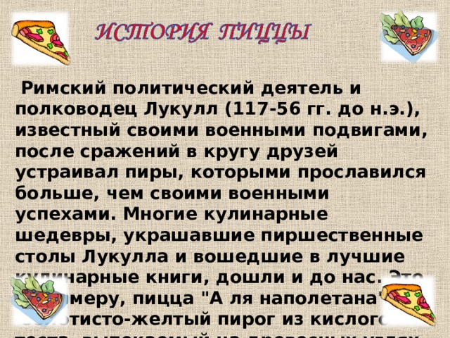 Римский политический деятель и полководец Лукулл (117 - 56 гг. до н.э.), известный своими военными подвигами, после сражений в кругу друзей устраивал пиры, которыми прославился больше, чем своими военными успехами. Многие кулинарные шедевры, украшавшие пиршест­венные столы Лукулла и вошедшие в лучшие кулинарные книги, дошли и до нас. Это, к примеру, пицца 