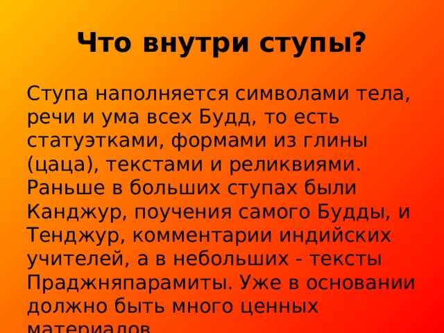 Что внутри ступы? Ступа наполняется символами тела, речи и ума всех Будд, то есть статуэтками, формами из глины (цаца), текстами и реликвиями. Раньше в больших ступах были Канджур, поучения самого Будды, и Тенджур, комментарии индийских учителей, а в небольших - тексты Праджняпарамиты. Уже в основании должно быть много ценных материалов. 