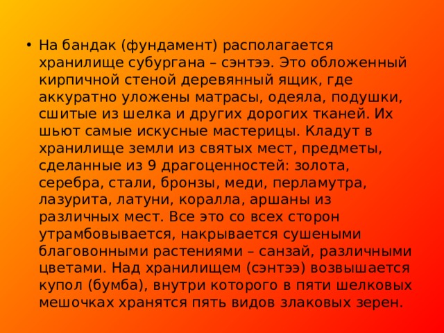 На бандак (фундамент) располагается хранилище субургана – сэнтээ. Это обложенный кирпичной стеной деревянный ящик, где аккуратно уложены матрасы, одеяла, подушки, сшитые из шелка и других дорогих тканей. Их шьют самые искусные мастерицы. Кладут в хранилище земли из святых мест, предметы, сделанные из 9 драгоценностей: золота, серебра, стали, бронзы, меди, перламутра, лазурита, латуни, коралла, аршаны из различных мест. Все это со всех сторон утрамбовывается, накрывается сушеными благовонными растениями – санзай, различными цветами. Над хранилищем (сэнтээ) возвышается купол (бумба), внутри которого в пяти шелковых мешочках хранятся пять видов злаковых зерен.  