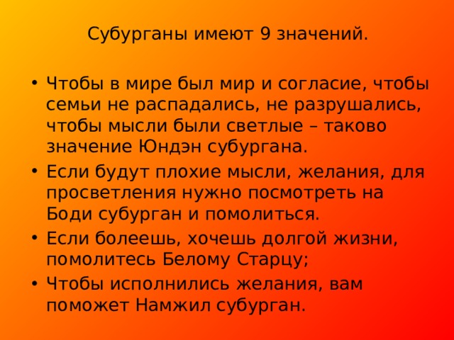 Субурганы имеют 9 значений. Чтобы в мире был мир и согласие, чтобы семьи не распадались, не разрушались, чтобы мысли были светлые – таково значение Юндэн субургана. Если будут плохие мысли, желания, для просветления нужно посмотреть на Боди субурган и помолиться. Если болеешь, хочешь долгой жизни, помолитесь Белому Старцу; Чтобы исполнились желания, вам поможет Намжил субурган. 