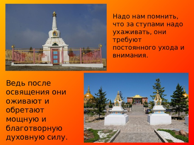 Надо нам помнить, что за ступами надо ухаживать, они требуют постоянного ухода и внимания. Ведь после освящения они оживают и обретают мощную и благотворную духовную силу. 
