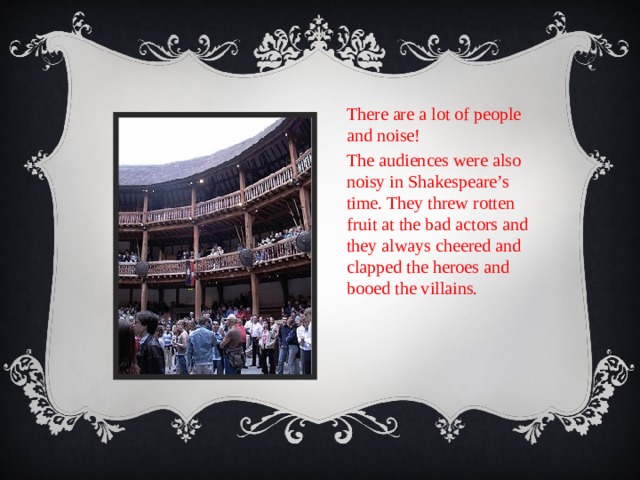 There are a lot of people and noise! The audiences were also noisy in Shakespeare’s time. They threw rotten fruit at the bad actors and they always cheered and clapped the heroes and booed the villains. 