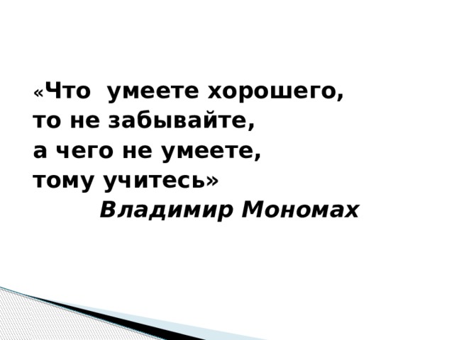 « Что умеете хорошего, то не забывайте, а чего не умеете, тому учитесь» Владимир Мономах