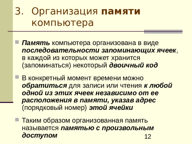 Организация памяти компьютера Память компьютера организована в виде последовательности запоминающих ячеек , в каждой из которых может хранится (запоминаться) некоторый двоичный код  В конкретный момент времени можно обратиться для записи или чтения к любой одной из этих ячеек независимо от ее расположения в памяти, указав адрес (порядковый номер) этой ячейки  Таким образом организованная память называется памятью с произвольным доступом 