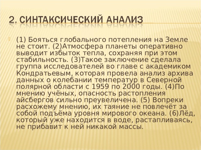 (1) Бояться глобального потепления на Земле не стоит. (2)Атмосфера планеты оперативно выводит избыток тепла, сохраняя при этом стабильность. (3)Такое заключение сделала группа исследователей во главе с академиком Кондратьевым, которая провела анализ архива данных о колебании температур в Северной полярной области с 1959 по 2000 годы. (4)По мнению учёных, опасность растопления айсбергов сильно преувеличена. (5) Вопреки расхожему мнению, их таяние не повлечёт за собой подъёма уровня мирового океана. (6)Лёд, который уже находится в воде, растапливаясь, не прибавит к ней никакой массы. 