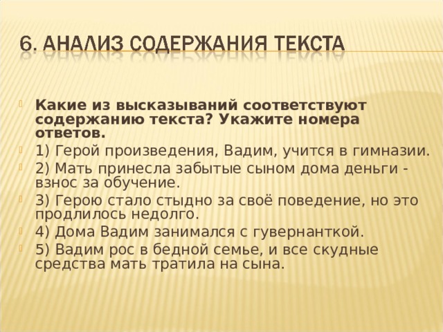 Какие из высказываний соответствуют содержанию текста? Укажите номера ответов. 1) Герой произведения, Вадим, учится в гимназии. 2) Мать принесла забытые сыном дома деньги - взнос за обучение. 3) Герою стало стыдно за своё поведение, но это продлилось недолго. 4) Дома Вадим занимался с гувернанткой. 5) Вадим рос в бедной семье, и все скудные средства мать тратила на сына.   