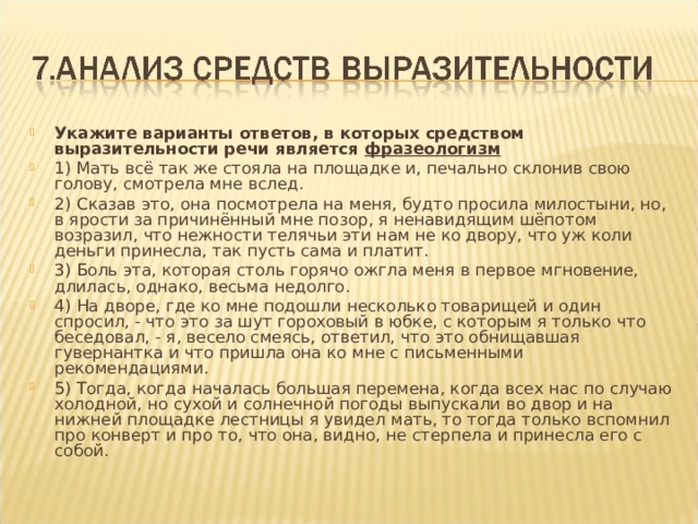 Укажите варианты ответов, в которых средством выразительности речи является  фразеологизм  1) Мать всё так же стояла на площадке и, печально склонив свою голову, смотрела мне вслед. 2) Сказав это, она посмотрела на меня, будто просила милостыни, но, в ярости за причинённый мне позор, я ненавидящим шёпотом возразил, что нежности телячьи эти нам не ко двору, что уж коли деньги принесла, так пусть сама и платит. 3) Боль эта, которая столь горячо ожгла меня в первое мгновение, длилась, однако, весьма недолго. 4) На дворе, где ко мне подошли несколько товарищей и один спросил, - что это за шут гороховый в юбке, с которым я только что беседовал, - я, весело смеясь, ответил, что это обнищавшая гувернантка и что пришла она ко мне с письменными рекомендациями. 5) Тогда, когда началась большая перемена, когда всех нас по случаю холодной, но сухой и солнечной погоды выпускали во двор и на нижней площадке лестницы я увидел мать, то тогда только вспомнил про конверт и про то, что она, видно, не стерпела и принесла его с собой. 