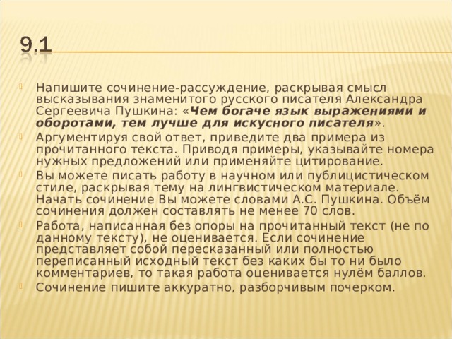 Напишите сочинение-рассуждение, раскрывая смысл высказывания знаменитого русского писателя Александра Сергеевича Пушкина: « Чем богаче язык выражениями и оборотами, тем лучше для искусного писателя ». Аргументируя свой ответ, приведите два примера из прочитанного текста. Приводя примеры, указывайте номера нужных предложений или применяйте цитирование. Вы можете писать работу в научном или публицистическом стиле, раскрывая тему на лингвистическом материале. Начать сочинение Вы можете словами А.С. Пушкина. Объём сочинения должен составлять не менее 70 слов. Работа, написанная без опоры на прочитанный текст (не по данному тексту), не оценивается. Если сочинение представляет собой пересказанный или полностью переписанный исходный текст без каких бы то ни было комментариев, то такая работа оценивается нулём баллов. Сочинение пишите аккуратно, разборчивым почерком.  