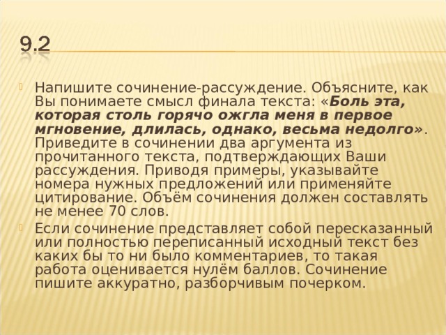 Напишите сочинение-рассуждение. Объясните, как Вы понимаете смысл финала текста: « Боль эта, которая столь горячо ожгла меня в первое мгновение, длилась, однако, весьма недолго» . Приведите в сочинении два аргумента из прочитанного текста, подтверждающих Ваши рассуждения. Приводя примеры, указывайте номера нужных предложений или применяйте цитирование. Объём сочинения должен составлять не менее 70 слов. Если сочинение представляет собой пересказанный или полностью переписанный исходный текст без каких бы то ни было комментариев, то такая работа оценивается нулём баллов. Сочинение пишите аккуратно, разборчивым почерком.  