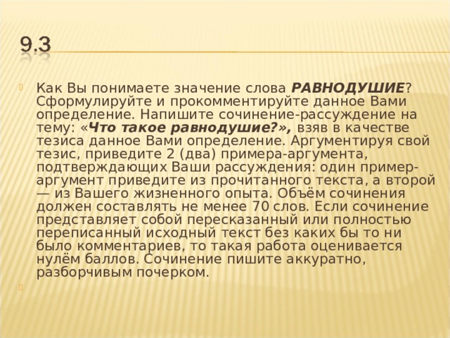 Как Вы понимаете значение слова РАВНОДУШИЕ ? Сформулируйте и прокомментируйте данное Вами определение. Напишите сочинение-рассуждение на тему: « Что такое равнодушие?», взяв в качестве тезиса данное Вами определение. Аргументируя свой тезис, приведите 2 (два) примера-аргумента, подтверждающих Ваши рассуждения: один пример-аргумент приведите из прочитанного текста, а второй — из Вашего жизненного опыта. Объём сочинения должен составлять не менее 70 слов. Если сочинение представляет собой пересказанный или полностью переписанный исходный текст без каких бы то ни было комментариев, то такая работа оценивается нулём баллов. Сочинение пишите аккуратно, разборчивым почерком.    