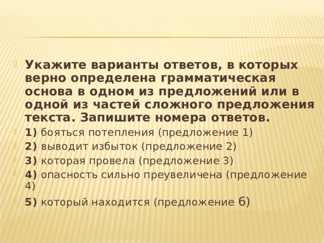 Укажите варианты ответов, в которых верно определена грамматическая основа в одном из предложений или в одной из частей сложного предложения текста. Запишите номера ответов. 1) бояться потепления (предложение 1)  2) выводит избыток (предложение 2) 3) которая провела (предложение 3) 4) опасность сильно преувеличена (предложение 4) 5) который находится (предложение 6)  